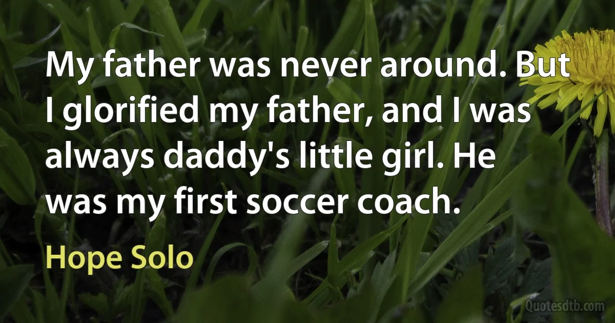 My father was never around. But I glorified my father, and I was always daddy's little girl. He was my first soccer coach. (Hope Solo)