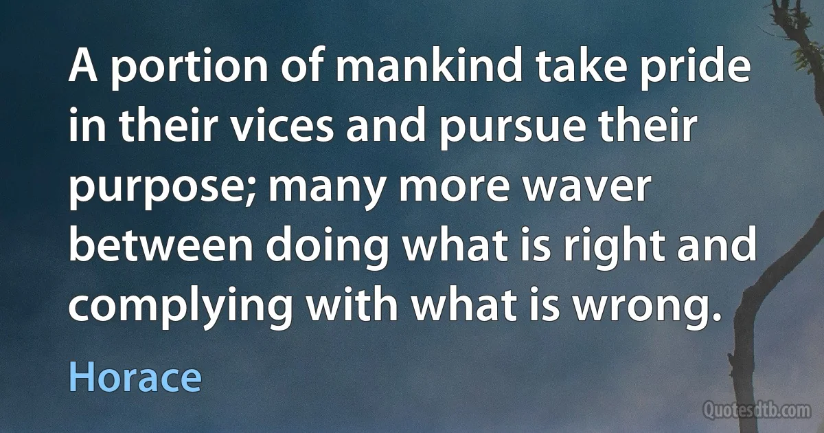 A portion of mankind take pride in their vices and pursue their purpose; many more waver between doing what is right and complying with what is wrong. (Horace)