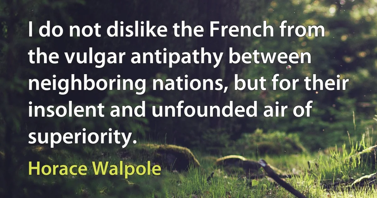 I do not dislike the French from the vulgar antipathy between neighboring nations, but for their insolent and unfounded air of superiority. (Horace Walpole)