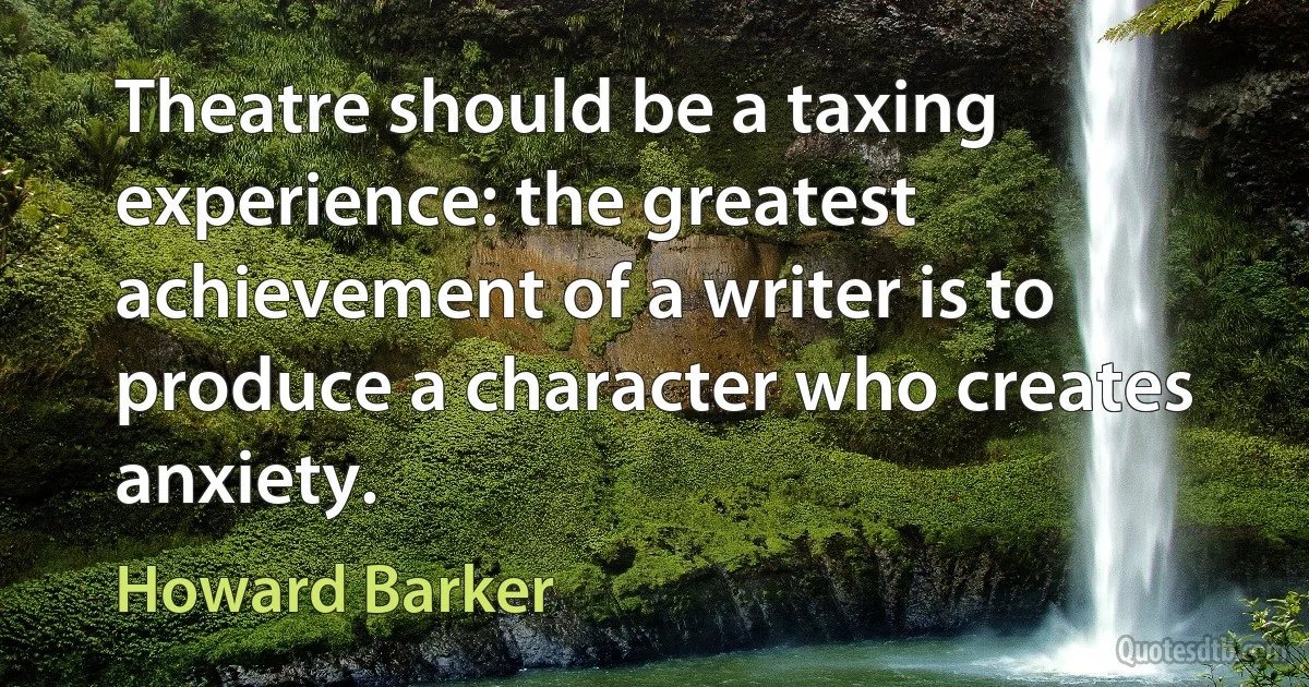 Theatre should be a taxing experience: the greatest achievement of a writer is to produce a character who creates anxiety. (Howard Barker)