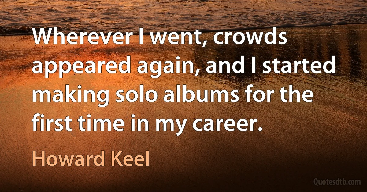 Wherever I went, crowds appeared again, and I started making solo albums for the first time in my career. (Howard Keel)