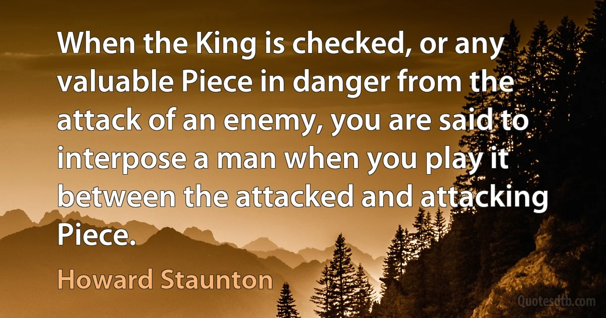 When the King is checked, or any valuable Piece in danger from the attack of an enemy, you are said to interpose a man when you play it between the attacked and attacking Piece. (Howard Staunton)