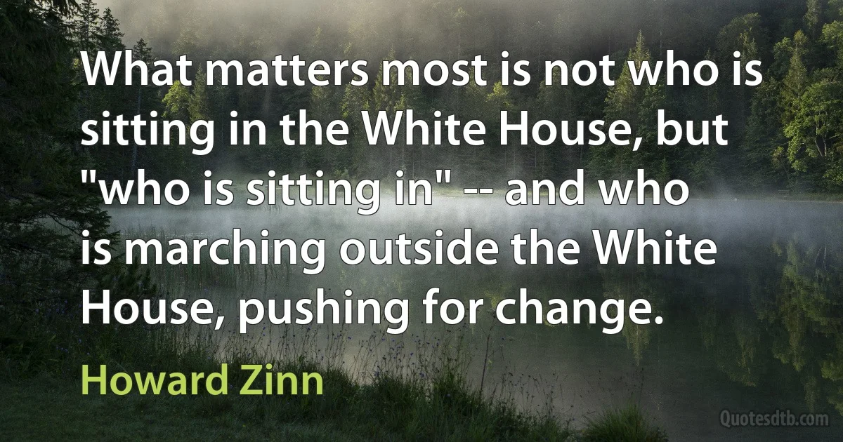 What matters most is not who is sitting in the White House, but "who is sitting in" -- and who is marching outside the White House, pushing for change. (Howard Zinn)