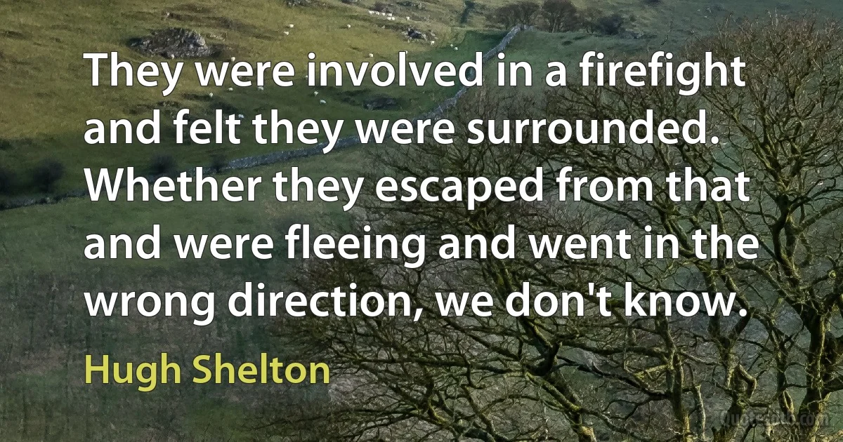 They were involved in a firefight and felt they were surrounded. Whether they escaped from that and were fleeing and went in the wrong direction, we don't know. (Hugh Shelton)