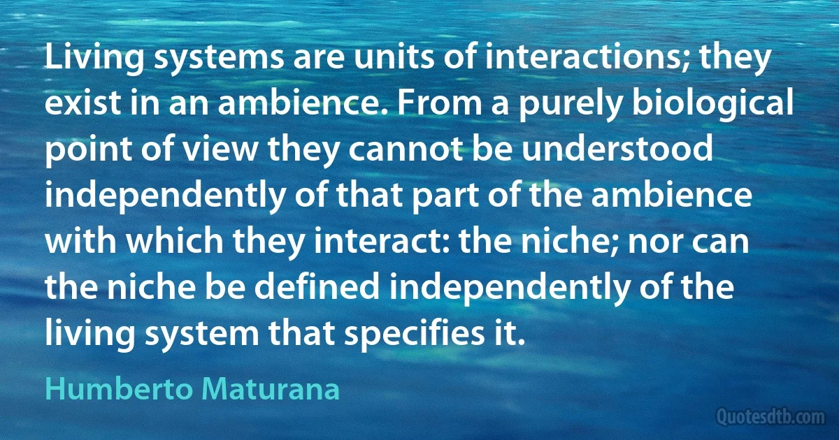 Living systems are units of interactions; they exist in an ambience. From a purely biological point of view they cannot be understood independently of that part of the ambience with which they interact: the niche; nor can the niche be defined independently of the living system that specifies it. (Humberto Maturana)