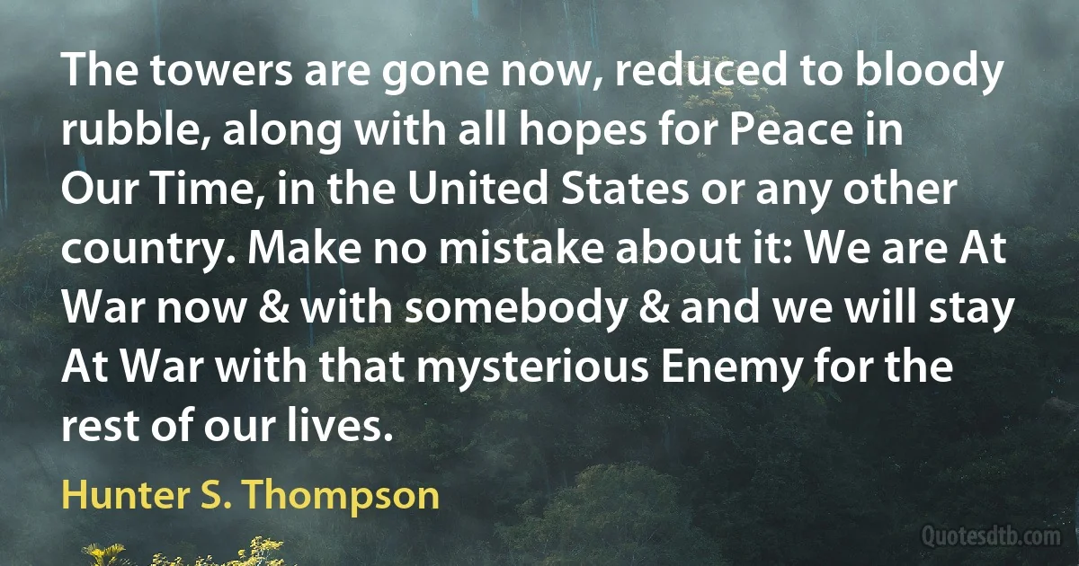 The towers are gone now, reduced to bloody rubble, along with all hopes for Peace in Our Time, in the United States or any other country. Make no mistake about it: We are At War now & with somebody & and we will stay At War with that mysterious Enemy for the rest of our lives. (Hunter S. Thompson)