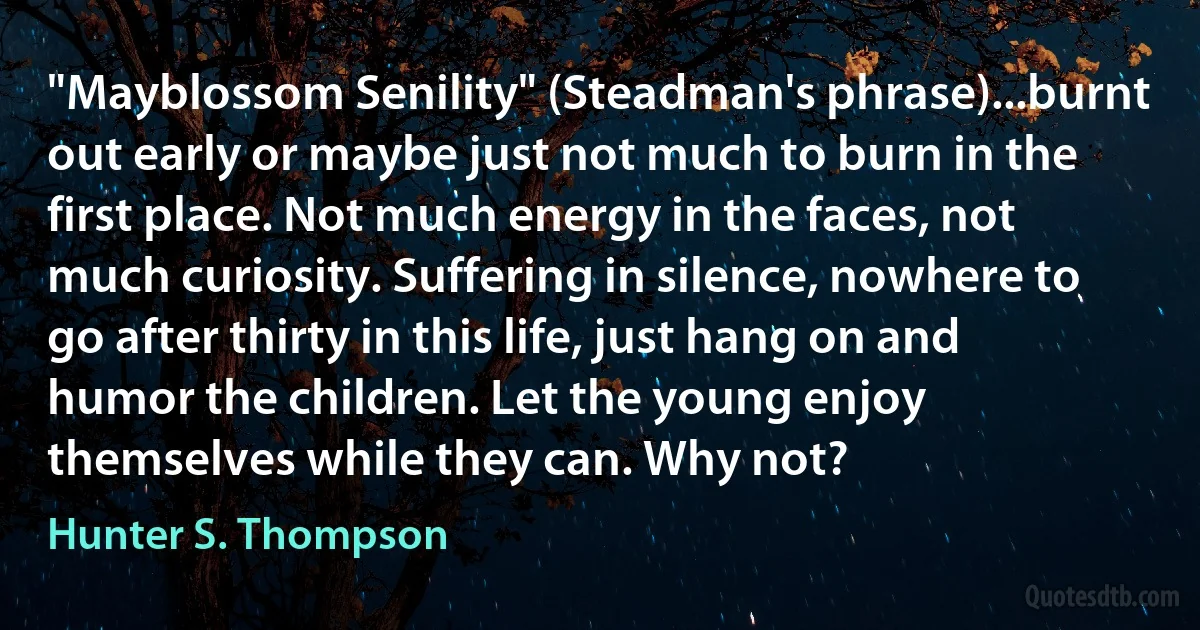 "Mayblossom Senility" (Steadman's phrase)...burnt out early or maybe just not much to burn in the first place. Not much energy in the faces, not much curiosity. Suffering in silence, nowhere to go after thirty in this life, just hang on and humor the children. Let the young enjoy themselves while they can. Why not? (Hunter S. Thompson)