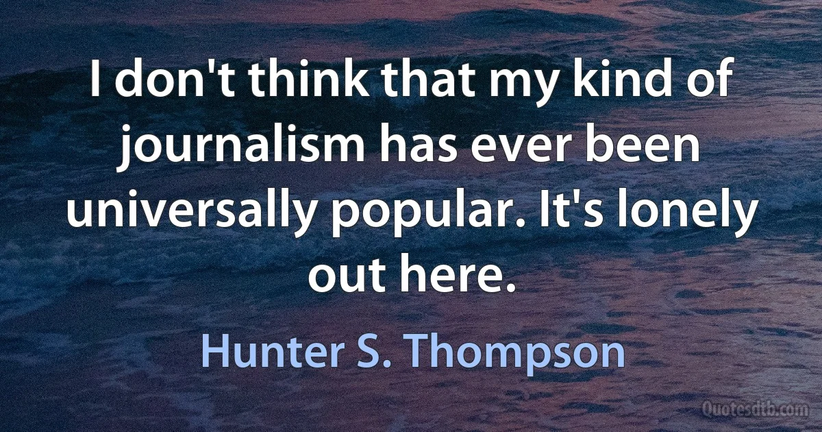 I don't think that my kind of journalism has ever been universally popular. It's lonely out here. (Hunter S. Thompson)