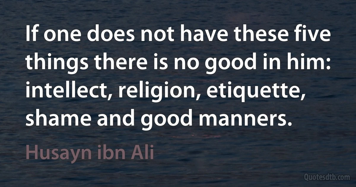 If one does not have these five things there is no good in him: intellect, religion, etiquette, shame and good manners. (Husayn ibn Ali)