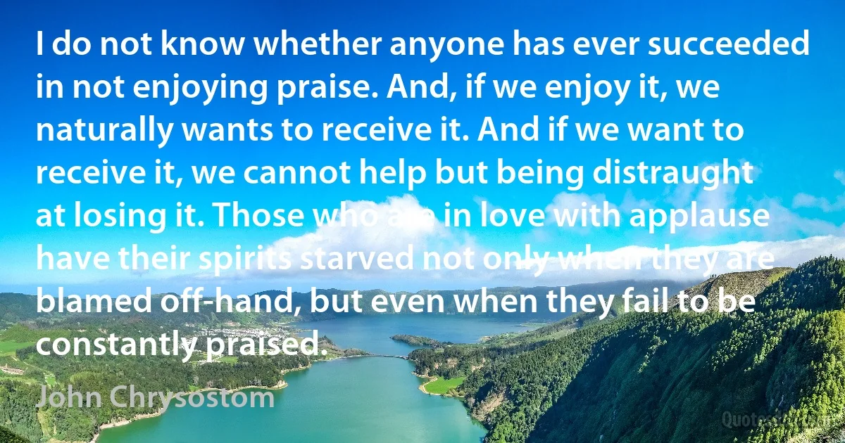 I do not know whether anyone has ever succeeded in not enjoying praise. And, if we enjoy it, we naturally wants to receive it. And if we want to receive it, we cannot help but being distraught at losing it. Those who are in love with applause have their spirits starved not only when they are blamed off-hand, but even when they fail to be constantly praised. (John Chrysostom)