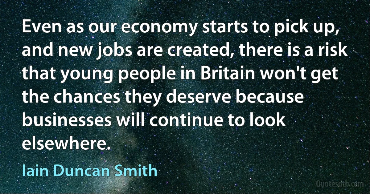 Even as our economy starts to pick up, and new jobs are created, there is a risk that young people in Britain won't get the chances they deserve because businesses will continue to look elsewhere. (Iain Duncan Smith)