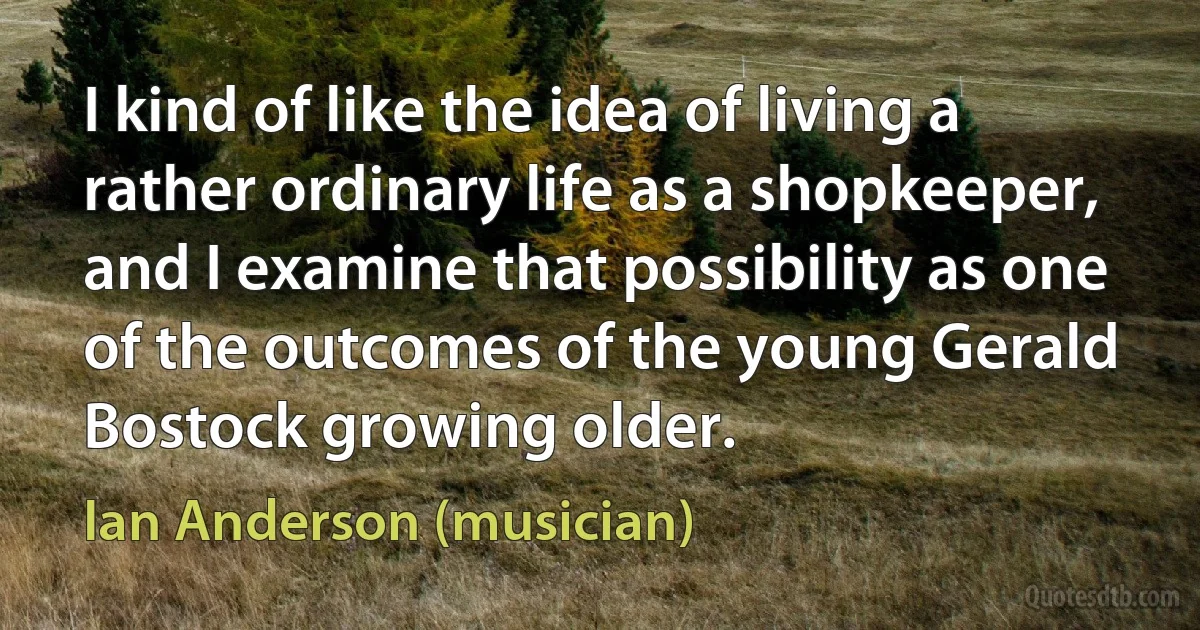 I kind of like the idea of living a rather ordinary life as a shopkeeper, and I examine that possibility as one of the outcomes of the young Gerald Bostock growing older. (Ian Anderson (musician))