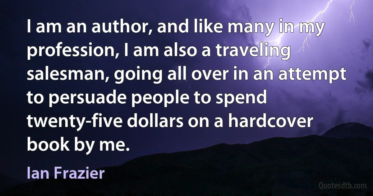 I am an author, and like many in my profession, I am also a traveling salesman, going all over in an attempt to persuade people to spend twenty-five dollars on a hardcover book by me. (Ian Frazier)