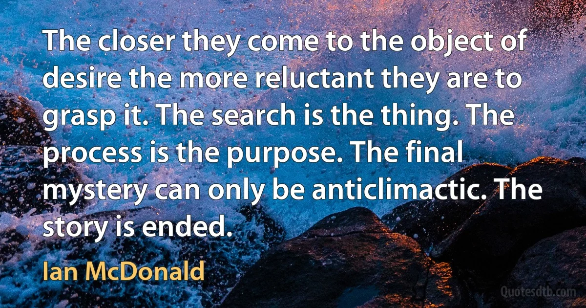 The closer they come to the object of desire the more reluctant they are to grasp it. The search is the thing. The process is the purpose. The final mystery can only be anticlimactic. The story is ended. (Ian McDonald)