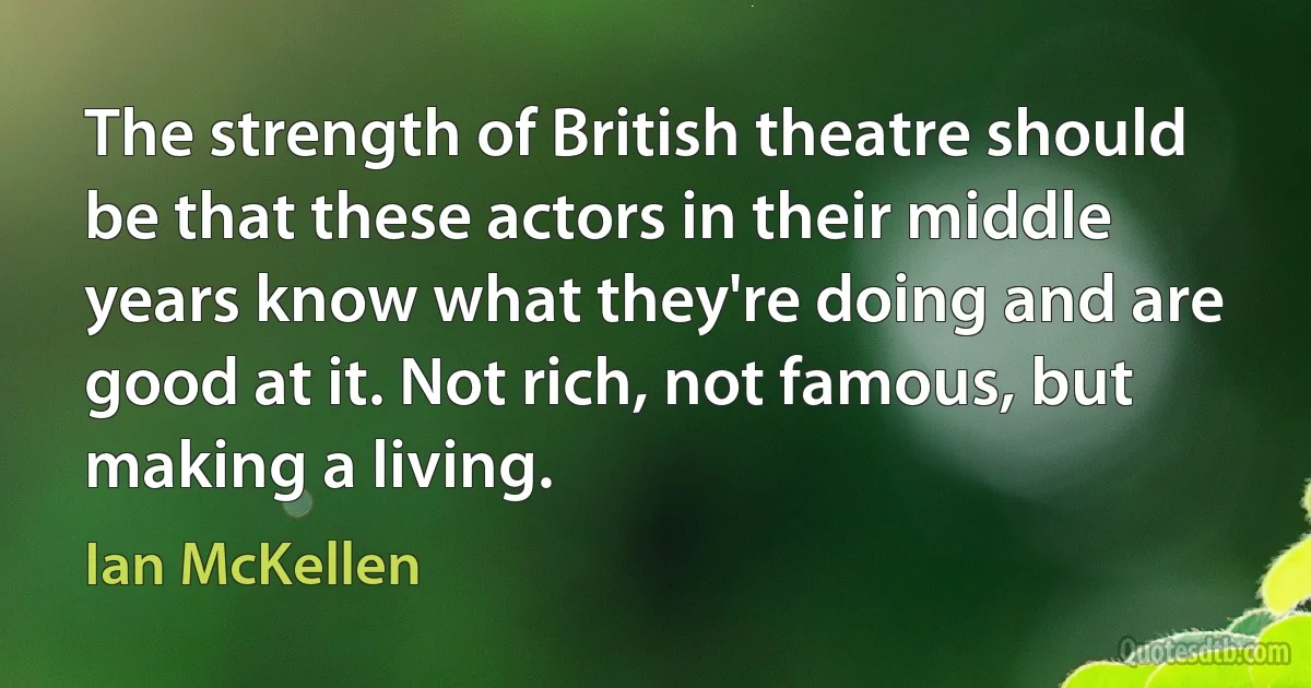 The strength of British theatre should be that these actors in their middle years know what they're doing and are good at it. Not rich, not famous, but making a living. (Ian McKellen)