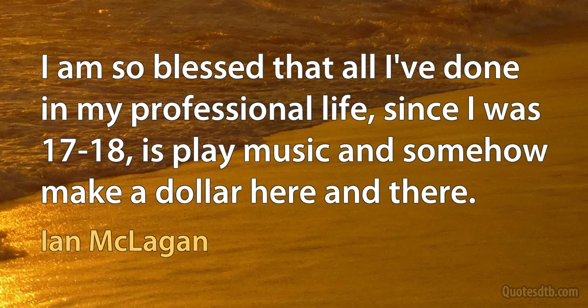 I am so blessed that all I've done in my professional life, since I was 17-18, is play music and somehow make a dollar here and there. (Ian McLagan)