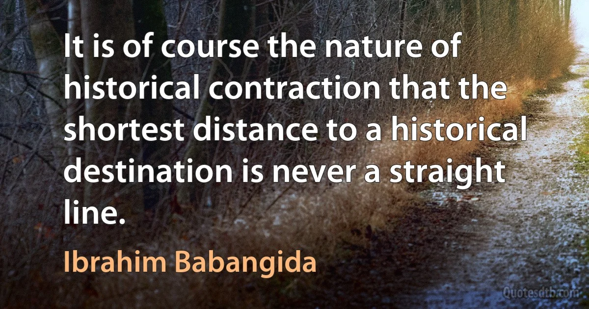 It is of course the nature of historical contraction that the shortest distance to a historical destination is never a straight line. (Ibrahim Babangida)