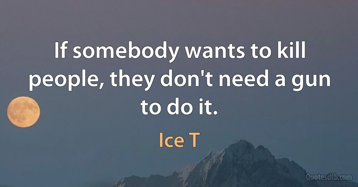 If somebody wants to kill people, they don't need a gun to do it. (Ice T)