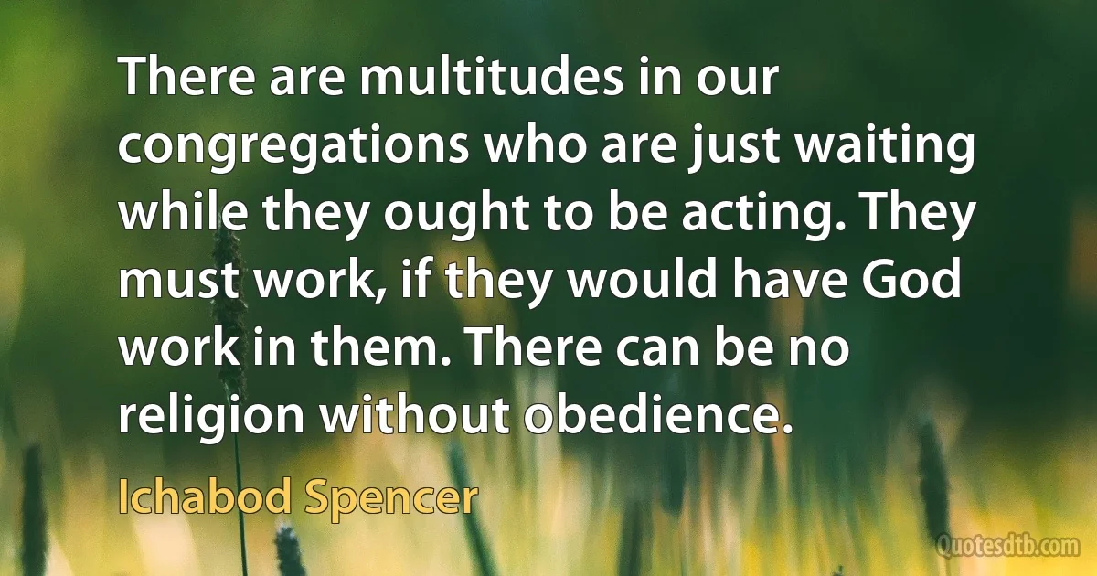 There are multitudes in our congregations who are just waiting while they ought to be acting. They must work, if they would have God work in them. There can be no religion without obedience. (Ichabod Spencer)