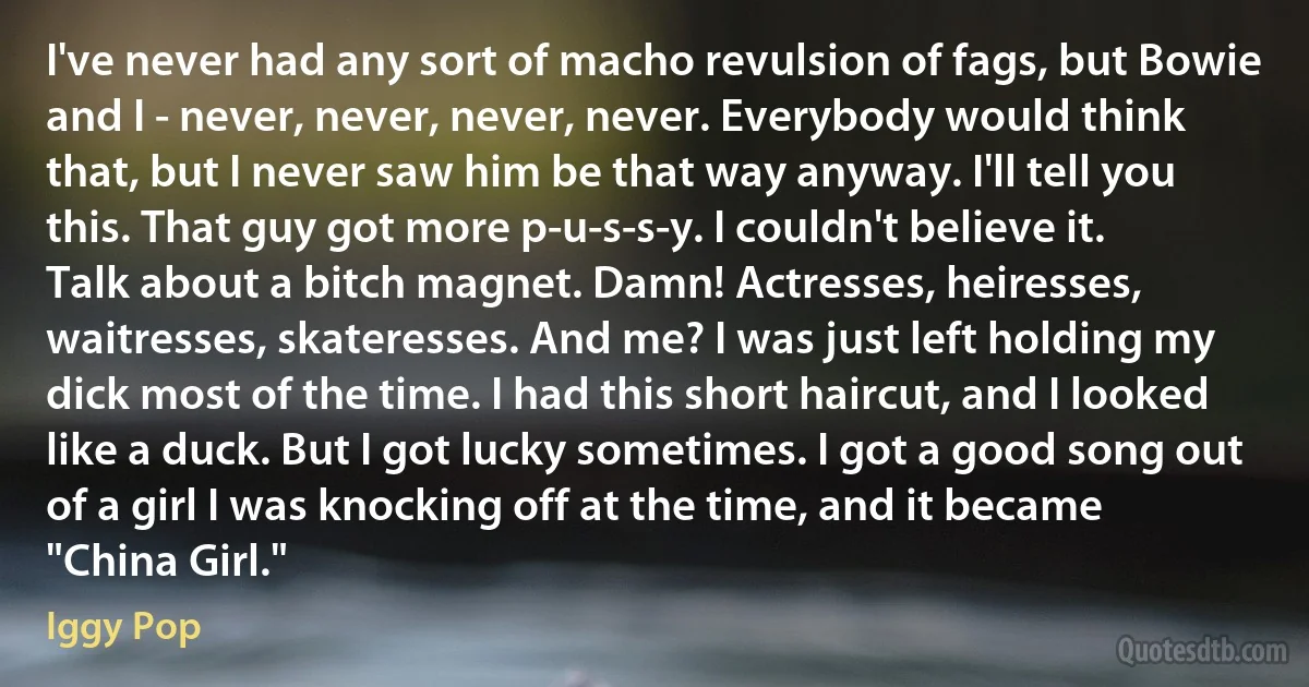 I've never had any sort of macho revulsion of fags, but Bowie and I - never, never, never, never. Everybody would think that, but I never saw him be that way anyway. I'll tell you this. That guy got more p-u-s-s-y. I couldn't believe it. Talk about a bitch magnet. Damn! Actresses, heiresses, waitresses, skateresses. And me? I was just left holding my dick most of the time. I had this short haircut, and I looked like a duck. But I got lucky sometimes. I got a good song out of a girl I was knocking off at the time, and it became "China Girl." (Iggy Pop)