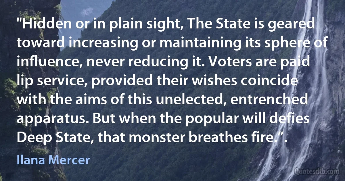 "Hidden or in plain sight, The State is geared toward increasing or maintaining its sphere of influence, never reducing it. Voters are paid lip service, provided their wishes coincide with the aims of this unelected, entrenched apparatus. But when the popular will defies Deep State, that monster breathes fire.”. (Ilana Mercer)