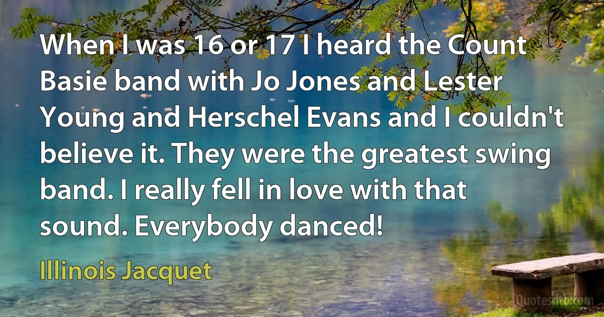 When I was 16 or 17 I heard the Count Basie band with Jo Jones and Lester Young and Herschel Evans and I couldn't believe it. They were the greatest swing band. I really fell in love with that sound. Everybody danced! (Illinois Jacquet)