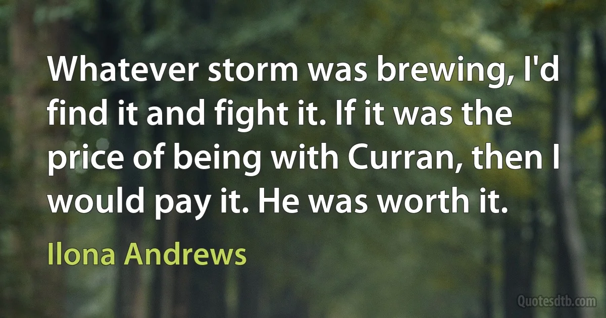 Whatever storm was brewing, I'd find it and fight it. If it was the price of being with Curran, then I would pay it. He was worth it. (Ilona Andrews)