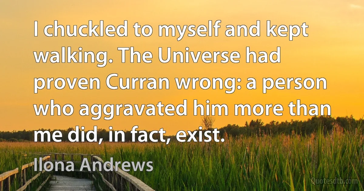 I chuckled to myself and kept walking. The Universe had proven Curran wrong: a person who aggravated him more than me did, in fact, exist. (Ilona Andrews)