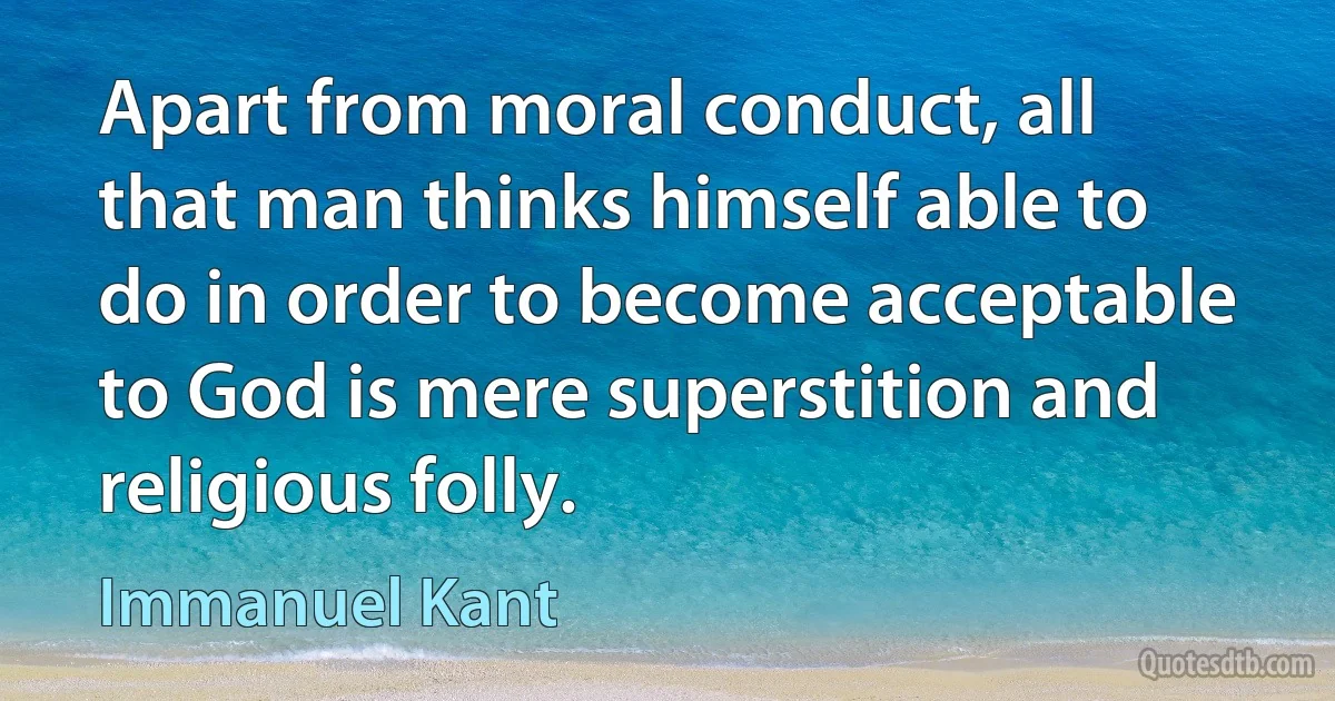 Apart from moral conduct, all that man thinks himself able to do in order to become acceptable to God is mere superstition and religious folly. (Immanuel Kant)