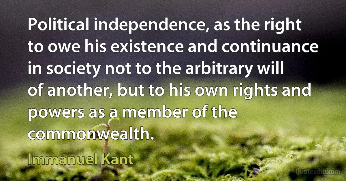 Political independence, as the right to owe his existence and continuance in society not to the arbitrary will of another, but to his own rights and powers as a member of the commonwealth. (Immanuel Kant)