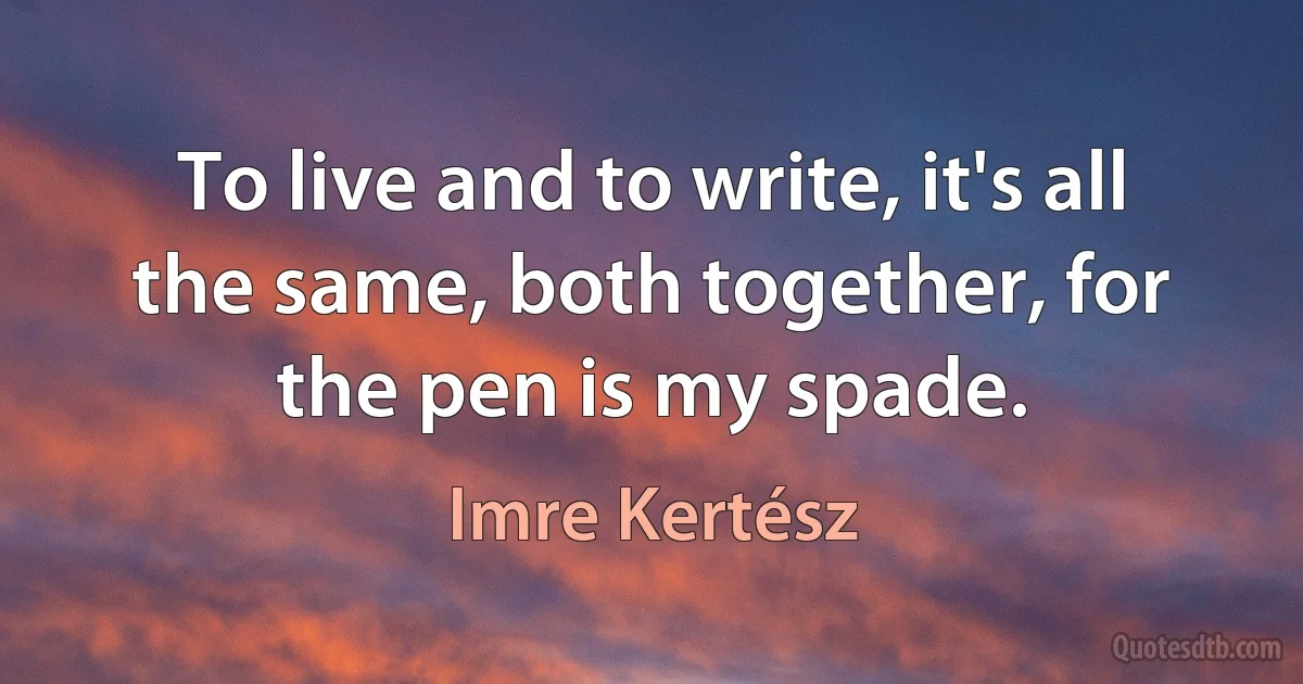 To live and to write, it's all the same, both together, for the pen is my spade. (Imre Kertész)