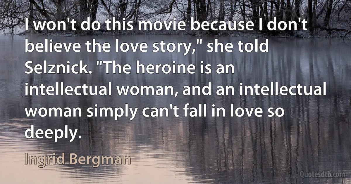 I won't do this movie because I don't believe the love story," she told Selznick. "The heroine is an intellectual woman, and an intellectual woman simply can't fall in love so deeply. (Ingrid Bergman)