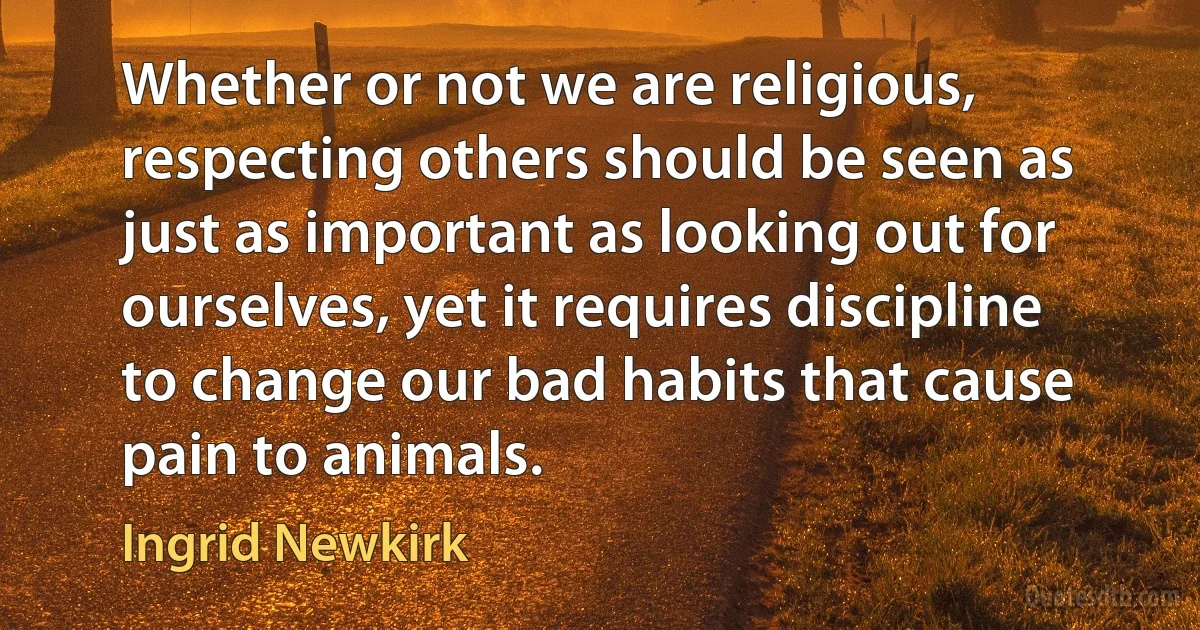 Whether or not we are religious, respecting others should be seen as just as important as looking out for ourselves, yet it requires discipline to change our bad habits that cause pain to animals. (Ingrid Newkirk)