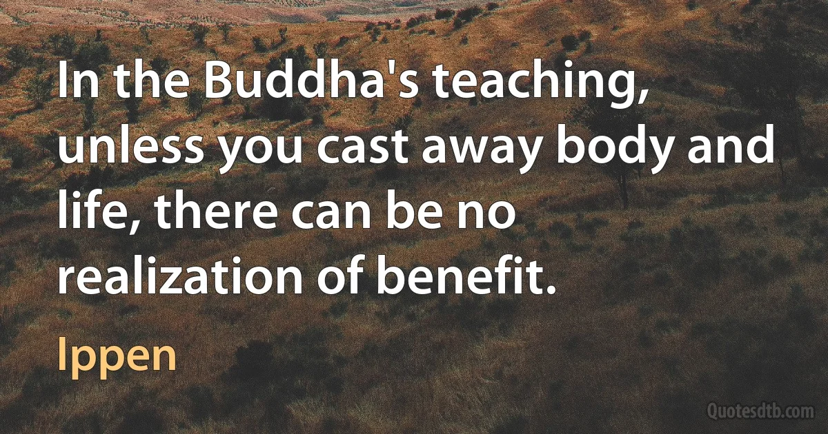 In the Buddha's teaching, unless you cast away body and life, there can be no realization of benefit. (Ippen)