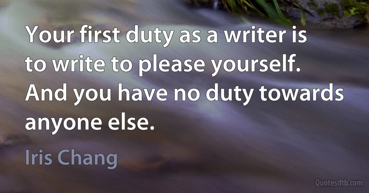 Your first duty as a writer is to write to please yourself. And you have no duty towards anyone else. (Iris Chang)