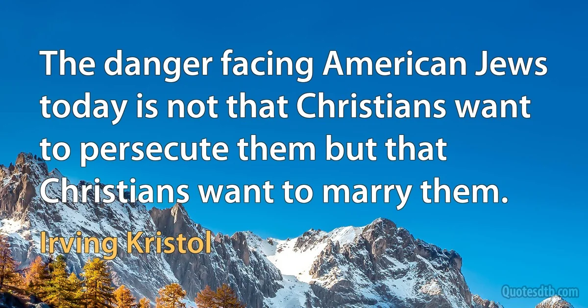 The danger facing American Jews today is not that Christians want to persecute them but that Christians want to marry them. (Irving Kristol)