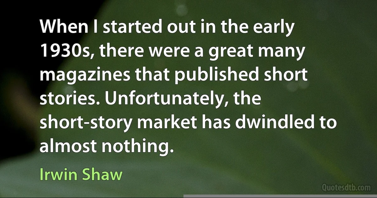 When I started out in the early 1930s, there were a great many magazines that published short stories. Unfortunately, the short-story market has dwindled to almost nothing. (Irwin Shaw)