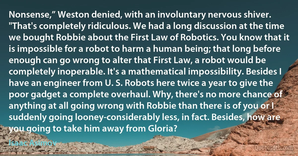 Nonsense,” Weston denied, with an involuntary nervous shiver. "That's completely ridiculous. We had a long discussion at the time we bought Robbie about the First Law of Robotics. You know that it is impossible for a robot to harm a human being; that long before enough can go wrong to alter that First Law, a robot would be completely inoperable. It's a mathematical impossibility. Besides I have an engineer from U. S. Robots here twice a year to give the poor gadget a complete overhaul. Why, there's no more chance of anything at all going wrong with Robbie than there is of you or I suddenly going looney-considerably less, in fact. Besides, how are you going to take him away from Gloria? (Isaac Asimov)