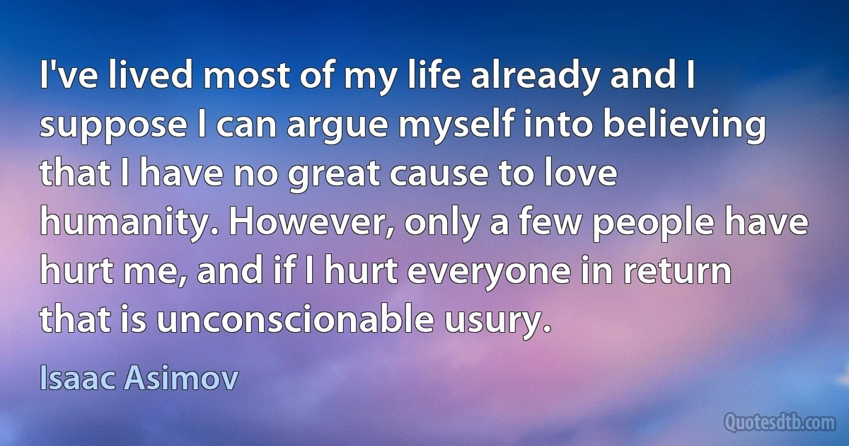 I've lived most of my life already and I suppose I can argue myself into believing that I have no great cause to love humanity. However, only a few people have hurt me, and if I hurt everyone in return that is unconscionable usury. (Isaac Asimov)