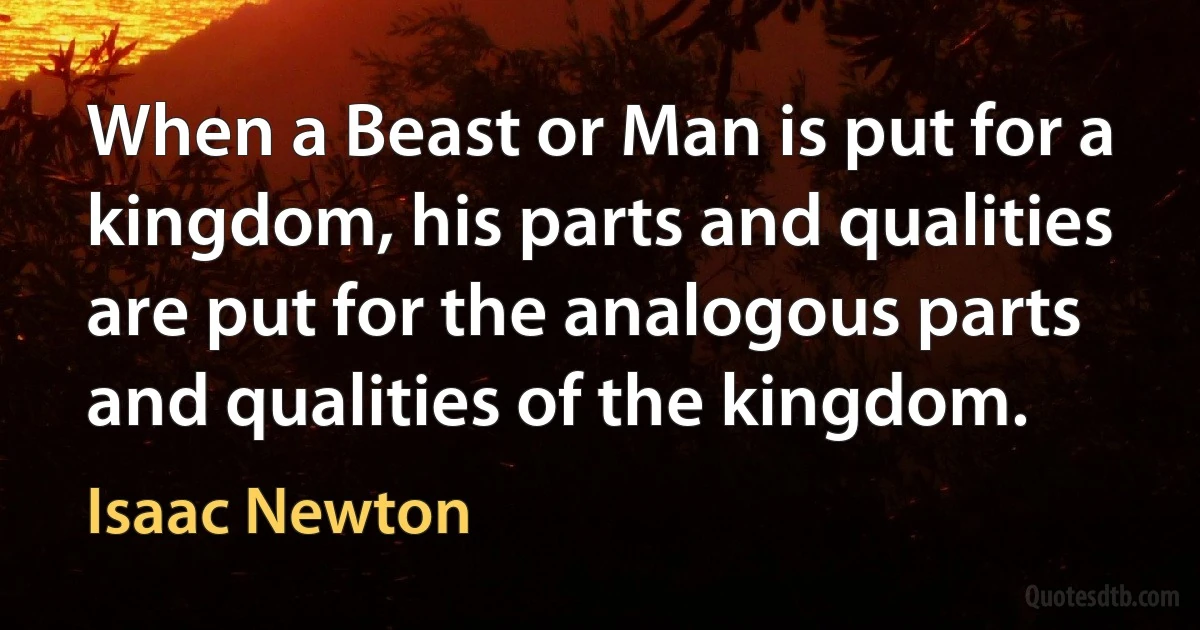 When a Beast or Man is put for a kingdom, his parts and qualities are put for the analogous parts and qualities of the kingdom. (Isaac Newton)