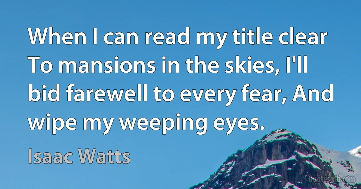 When I can read my title clear To mansions in the skies, I'll bid farewell to every fear, And wipe my weeping eyes. (Isaac Watts)