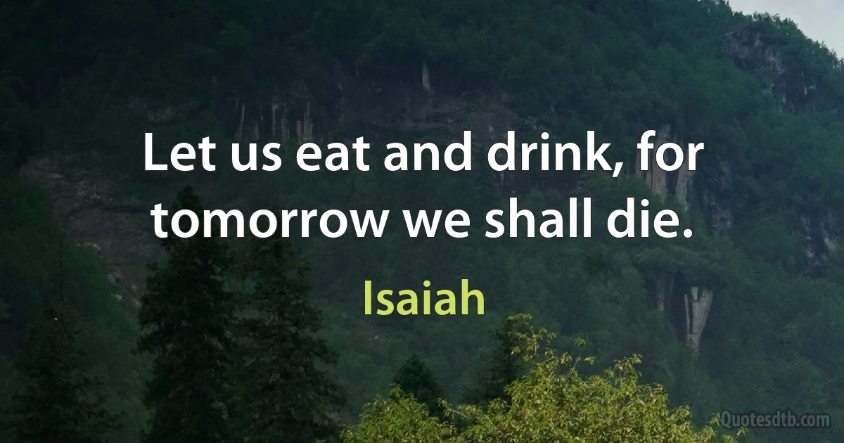 Let us eat and drink, for tomorrow we shall die. (Isaiah)