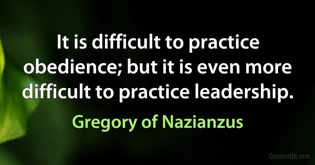 It is difficult to practice obedience; but it is even more difficult to practice leadership. (Gregory of Nazianzus)