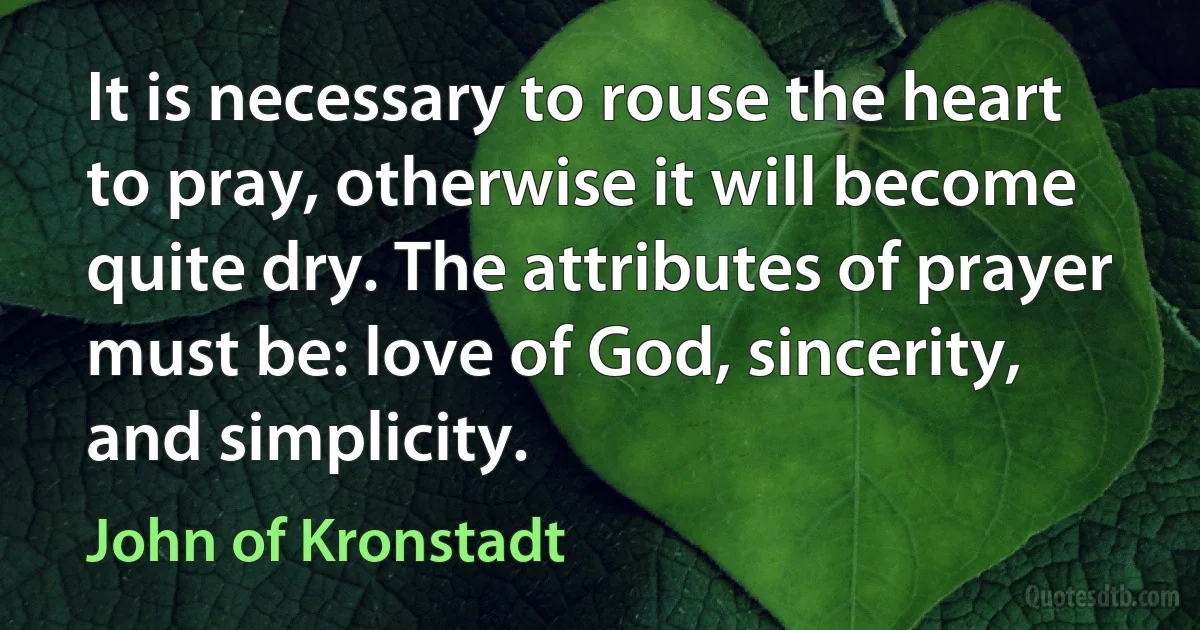 It is necessary to rouse the heart to pray, otherwise it will become quite dry. The attributes of prayer must be: love of God, sincerity, and simplicity. (John of Kronstadt)