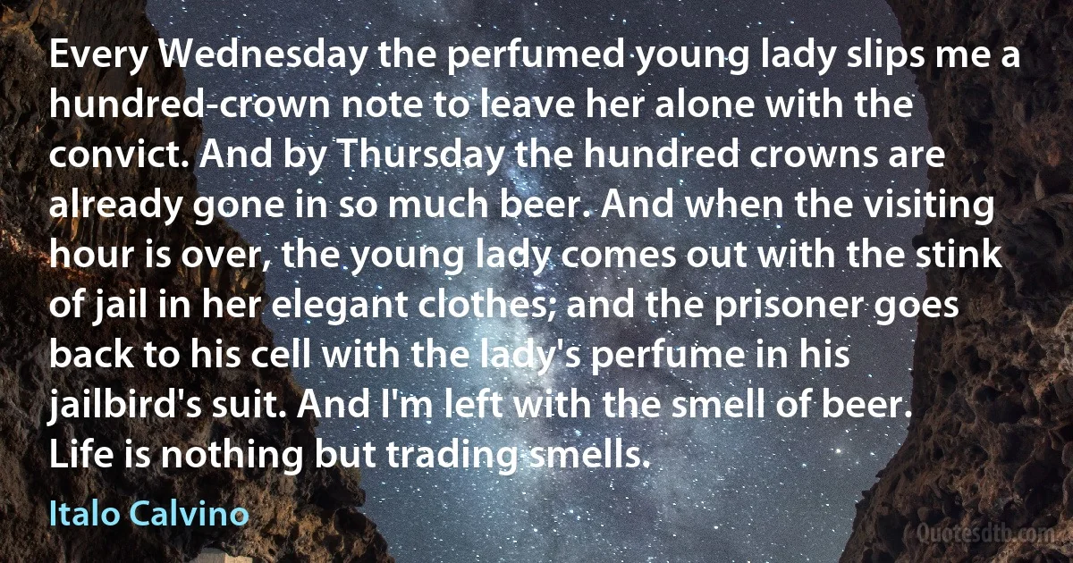 Every Wednesday the perfumed young lady slips me a hundred-crown note to leave her alone with the convict. And by Thursday the hundred crowns are already gone in so much beer. And when the visiting hour is over, the young lady comes out with the stink of jail in her elegant clothes; and the prisoner goes back to his cell with the lady's perfume in his jailbird's suit. And I'm left with the smell of beer. Life is nothing but trading smells. (Italo Calvino)