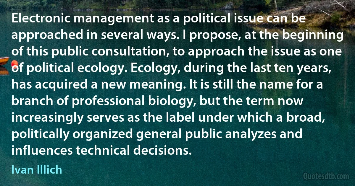 Electronic management as a political issue can be approached in several ways. I propose, at the beginning of this public consultation, to approach the issue as one of political ecology. Ecology, during the last ten years, has acquired a new meaning. It is still the name for a branch of professional biology, but the term now increasingly serves as the label under which a broad, politically organized general public analyzes and influences technical decisions. (Ivan Illich)