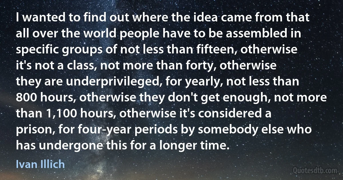 I wanted to find out where the idea came from that all over the world people have to be assembled in specific groups of not less than fifteen, otherwise it's not a class, not more than forty, otherwise they are underprivileged, for yearly, not less than 800 hours, otherwise they don't get enough, not more than 1,100 hours, otherwise it's considered a prison, for four-year periods by somebody else who has undergone this for a longer time. (Ivan Illich)