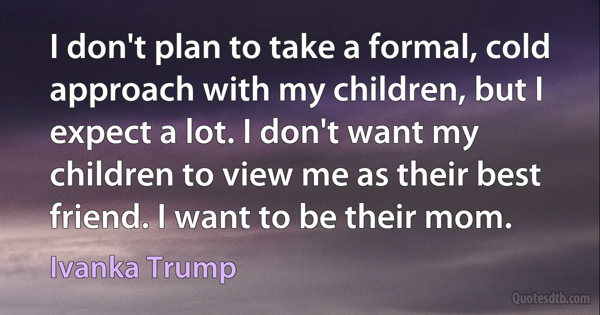 I don't plan to take a formal, cold approach with my children, but I expect a lot. I don't want my children to view me as their best friend. I want to be their mom. (Ivanka Trump)