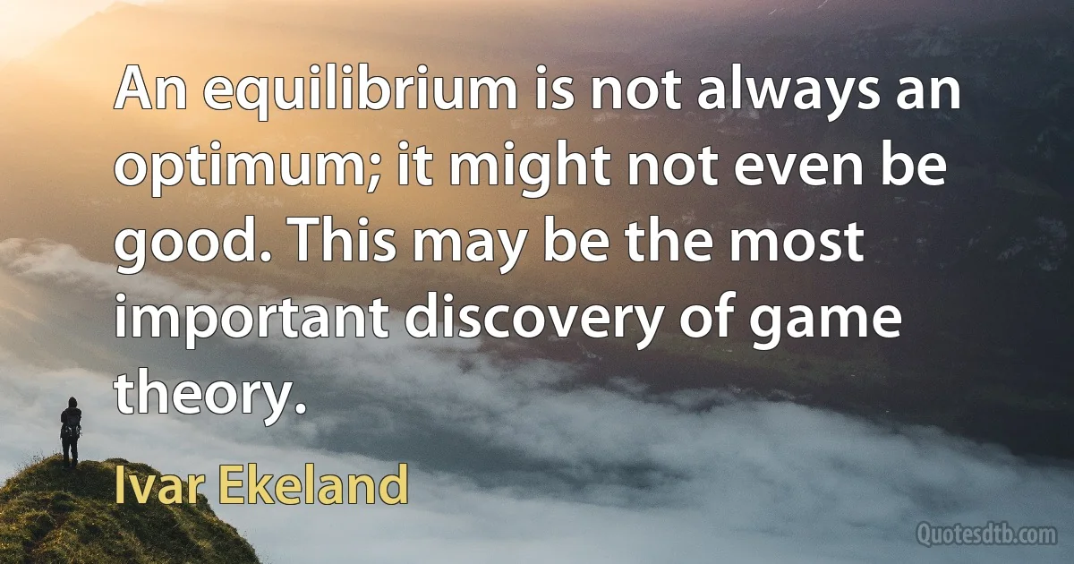 An equilibrium is not always an optimum; it might not even be good. This may be the most important discovery of game theory. (Ivar Ekeland)