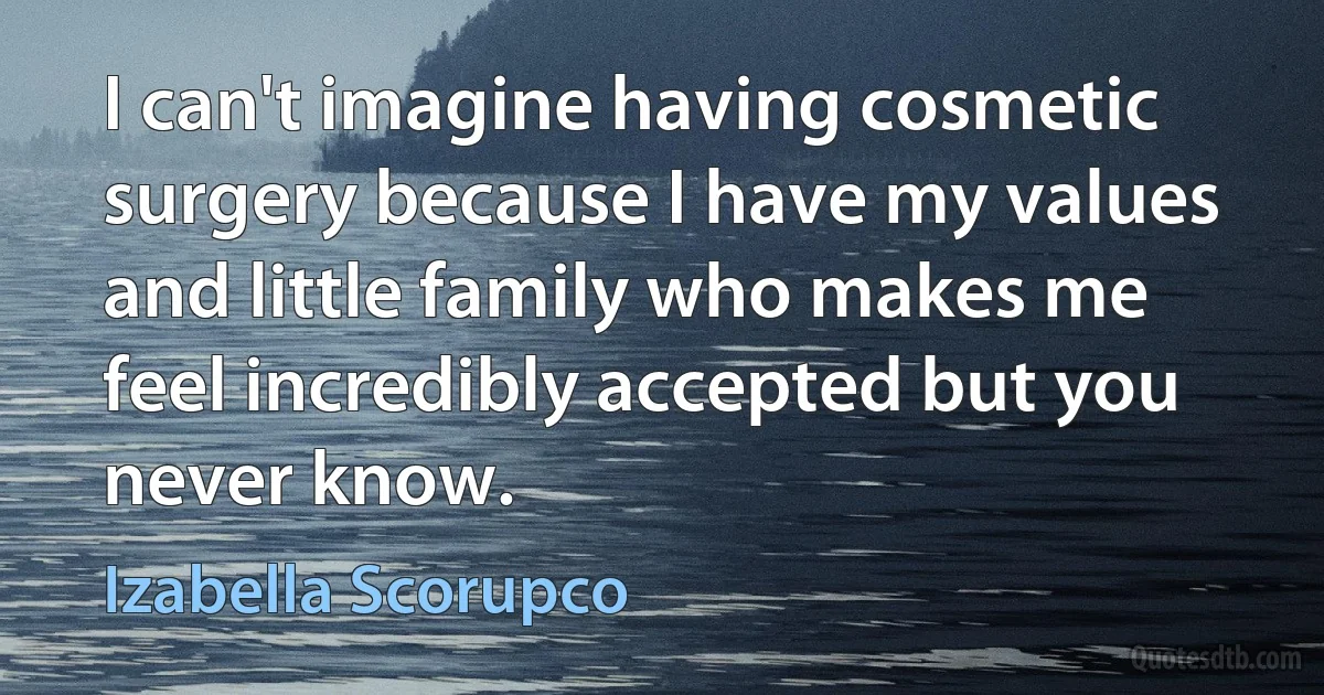 I can't imagine having cosmetic surgery because I have my values and little family who makes me feel incredibly accepted but you never know. (Izabella Scorupco)